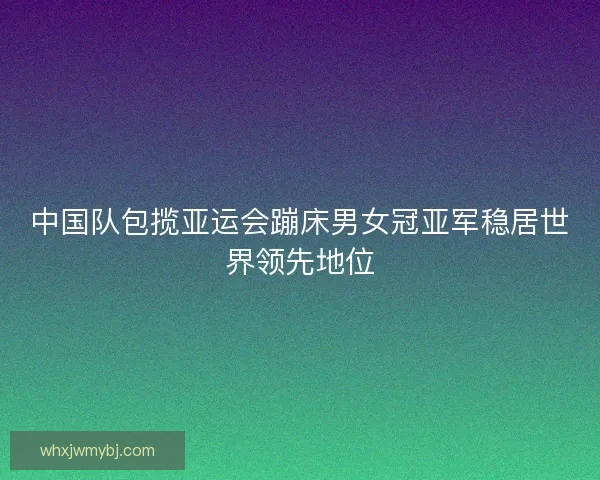 中国队包揽亚运会蹦床男女冠亚军稳居世界领先地位 中国队包揽亚运会蹦床男女冠亚军稳居世界领先地位