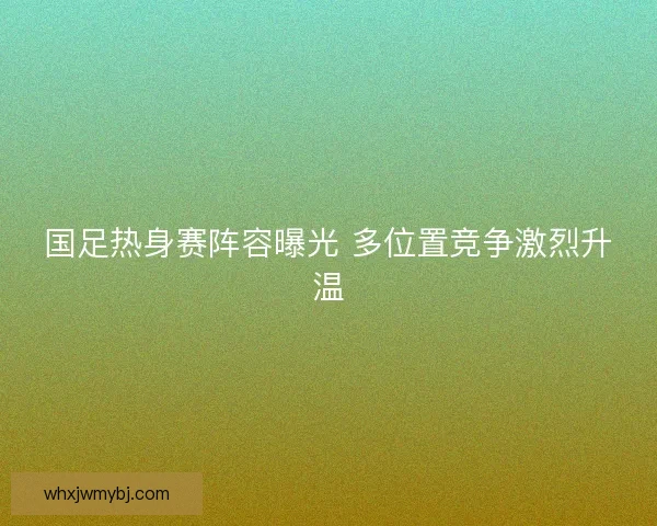 国足热身赛阵容曝光 多位置竞争激烈升温 国足热身赛阵容曝光 多位置竞争激烈升温